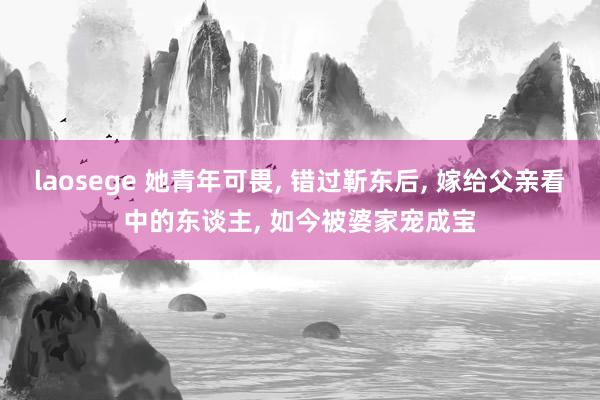 laosege 她青年可畏， 错过靳东后， 嫁给父亲看中的东谈主， 如今被婆家宠成宝
