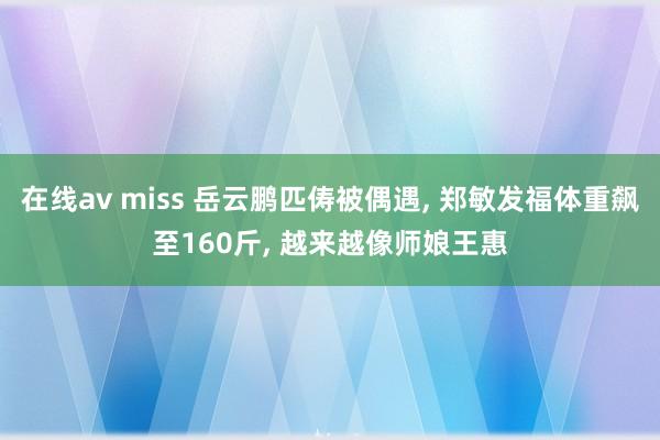 在线av miss 岳云鹏匹俦被偶遇， 郑敏发福体重飙至160斤， 越来越像师娘王惠