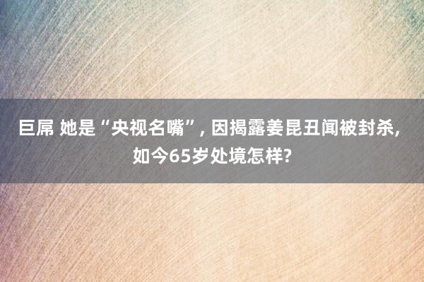巨屌 她是“央视名嘴”， 因揭露姜昆丑闻被封杀， 如今65岁处境怎样?