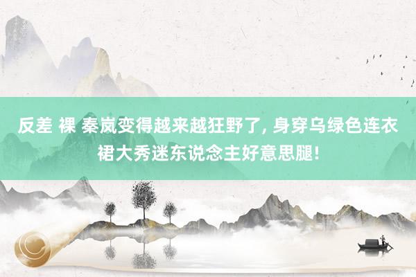 反差 裸 秦岚变得越来越狂野了， 身穿乌绿色连衣裙大秀迷东说念主好意思腿!