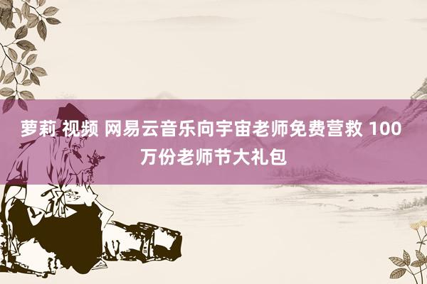 萝莉 视频 网易云音乐向宇宙老师免费营救 100 万份老师节大礼包