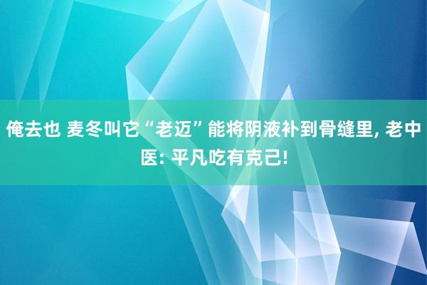 俺去也 麦冬叫它“老迈”能将阴液补到骨缝里， 老中医: 平凡吃有克己!