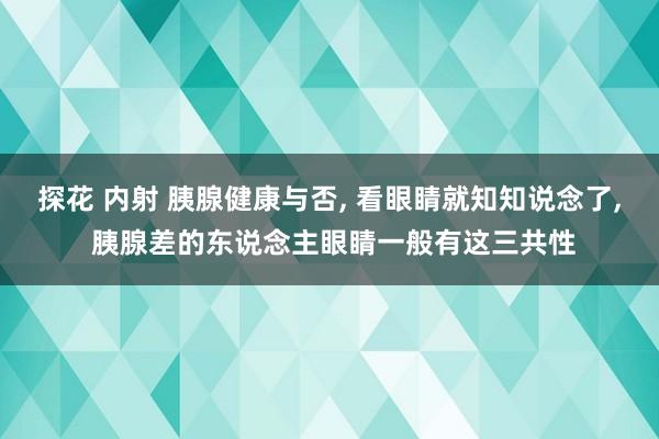 探花 内射 胰腺健康与否， 看眼睛就知知说念了， 胰腺差的东说念主眼睛一般有这三共性