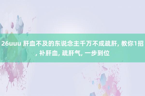 26uuu 肝血不及的东说念主千万不成疏肝， 教你1招， 补肝血， 疏肝气， 一步到位
