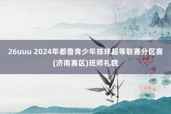 26uuu 2024年都鲁青少年排球超等联赛分区赛(济南赛区)班师礼貌