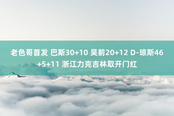 老色哥首发 巴斯30+10 吴前20+12 D-琼斯46+5+11 浙江力克吉林取开门红