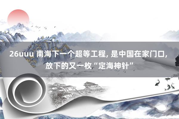 26uuu 南海下一个超等工程， 是中国在家门口， 放下的又一枚“定海神针”