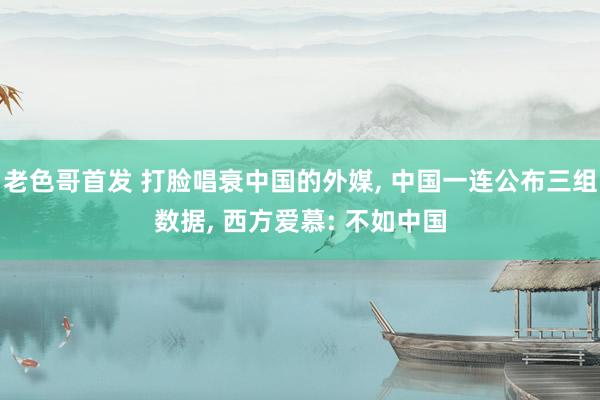 老色哥首发 打脸唱衰中国的外媒， 中国一连公布三组数据， 西方爱慕: 不如中国