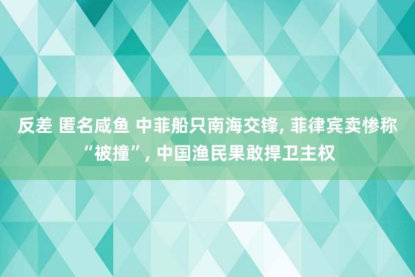 反差 匿名咸鱼 中菲船只南海交锋， 菲律宾卖惨称“被撞”， 中国渔民果敢捍卫主权
