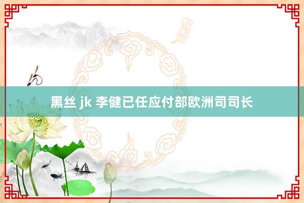 黑丝 jk 李健已任应付部欧洲司司长
