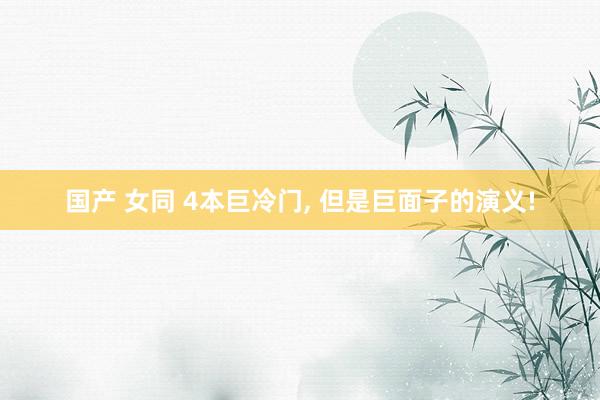 国产 女同 4本巨冷门， 但是巨面子的演义!