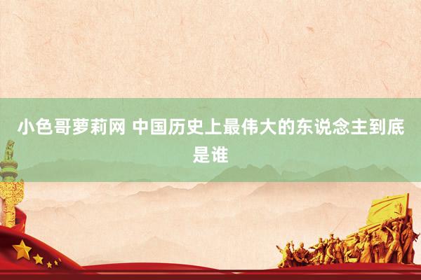 小色哥萝莉网 中国历史上最伟大的东说念主到底是谁