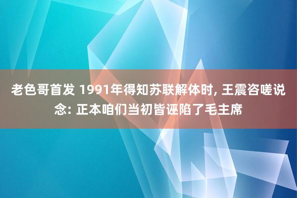 老色哥首发 1991年得知苏联解体时， 王震咨嗟说念: 正本咱们当初皆诬陷了毛主席