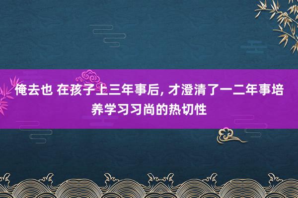 俺去也 在孩子上三年事后， 才澄清了一二年事培养学习习尚的热切性