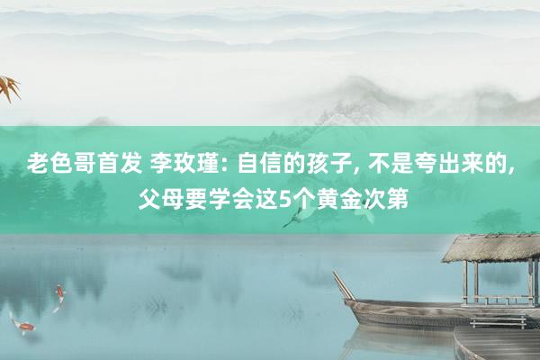 老色哥首发 李玫瑾: 自信的孩子， 不是夸出来的， 父母要学会这5个黄金次第