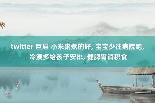 twitter 巨屌 小米粥煮的好， 宝宝少往病院跑， 冷漠多给孩子安排， 健脾胃消积食