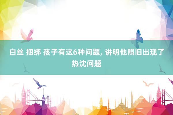 白丝 捆绑 孩子有这6种问题， 讲明他照旧出现了热沈问题