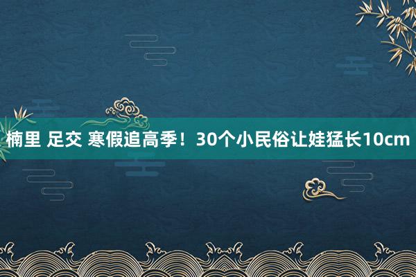 楠里 足交 寒假追高季！30个小民俗让娃猛长10cm