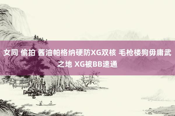 女同 偷拍 酱油帕格纳硬防XG双核 毛枪楼狗毋庸武之地 XG被BB速通