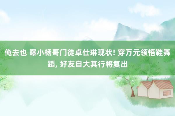 俺去也 曝小杨哥门徒卓仕琳现状! 穿万元领悟鞋舞蹈， 好友自大其行将复出