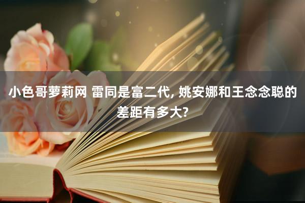 小色哥萝莉网 雷同是富二代， 姚安娜和王念念聪的差距有多大?