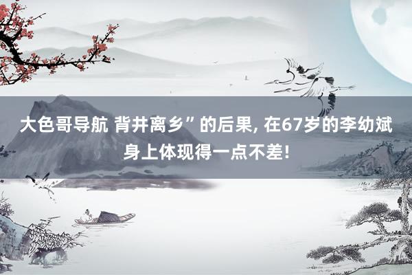 大色哥导航 背井离乡”的后果， 在67岁的李幼斌身上体现得一点不差!