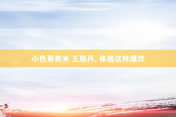 小色哥奇米 王珞丹， 体魄这样爆炸