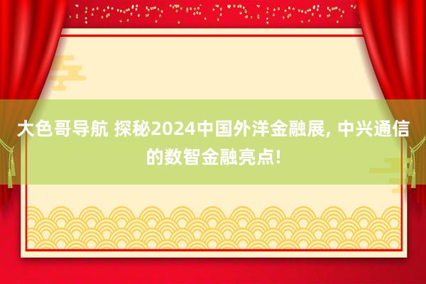 大色哥导航 探秘2024中国外洋金融展， 中兴通信的数智金融亮点!