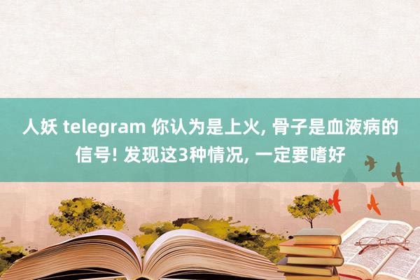 人妖 telegram 你认为是上火， 骨子是血液病的信号! 发现这3种情况， 一定要嗜好