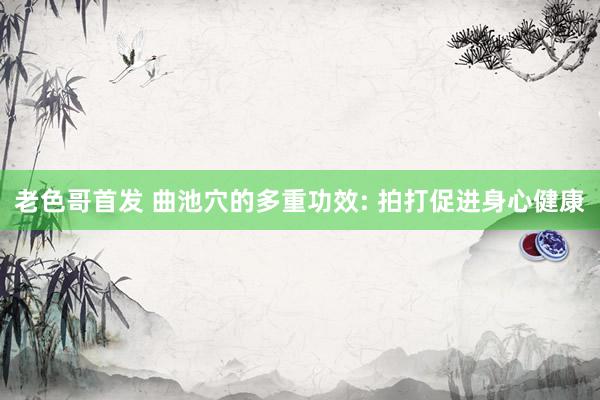 老色哥首发 曲池穴的多重功效: 拍打促进身心健康