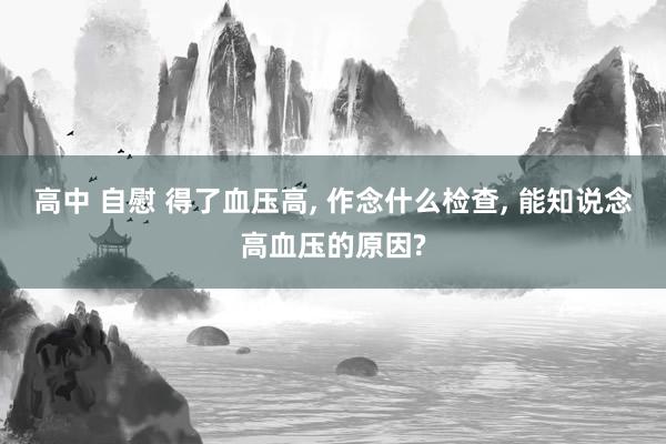 高中 自慰 得了血压高， 作念什么检查， 能知说念高血压的原因?