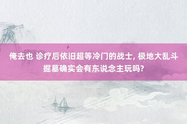 俺去也 诊疗后依旧超等冷门的战士， 极地大乱斗掘墓确实会有东说念主玩吗?