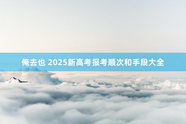 俺去也 2025新高考报考顺次和手段大全
