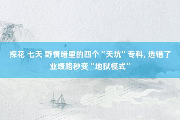探花 七天 野情绪里的四个“天坑”专科， 选错了业绩路秒变“地狱模式”