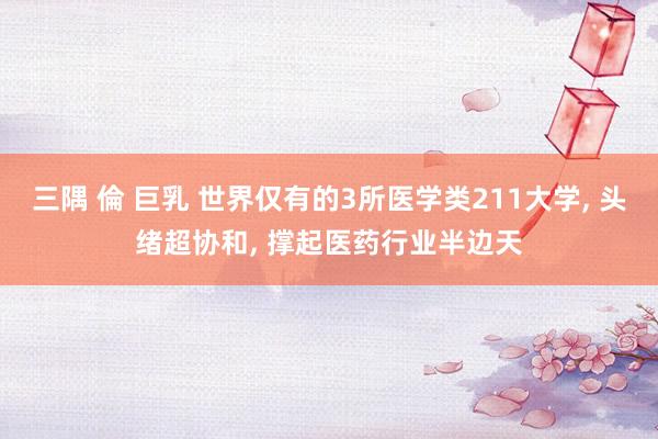 三隅 倫 巨乳 世界仅有的3所医学类211大学， 头绪超协和， 撑起医药行业半边天
