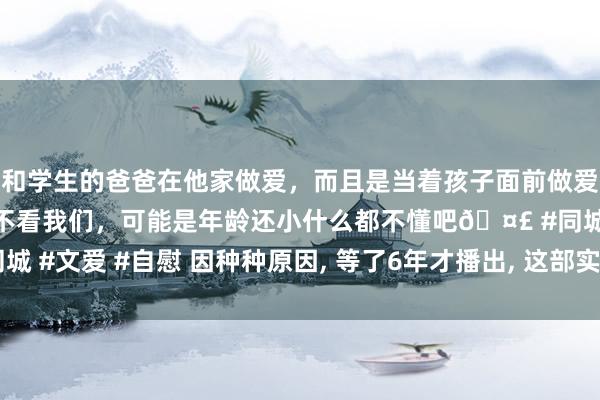 和学生的爸爸在他家做爱，而且是当着孩子面前做爱，太刺激了，孩子完全不看我们，可能是年龄还小什么都不懂吧🤣 #同城 #文爱 #自慰 因种种原因， 等了6年才播出， 这部实验题材的剧， 太敢拍了