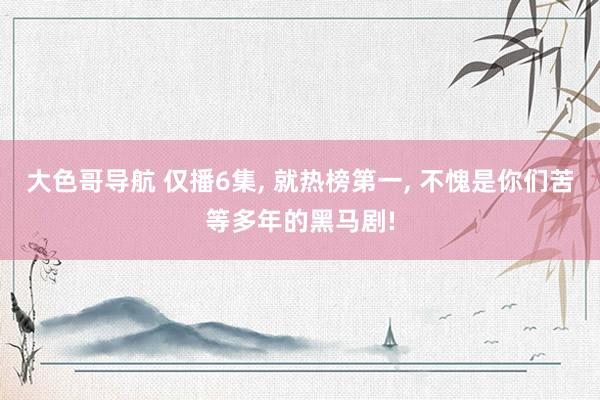 大色哥导航 仅播6集， 就热榜第一， 不愧是你们苦等多年的黑马剧!