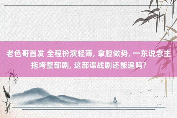 老色哥首发 全程扮演轻薄， 拿腔做势， 一东说念主拖垮整部剧， 这部谍战剧还能追吗?