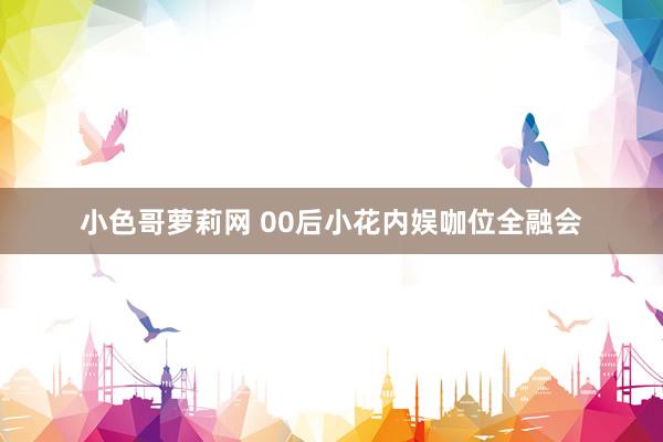 小色哥萝莉网 00后小花内娱咖位全融会