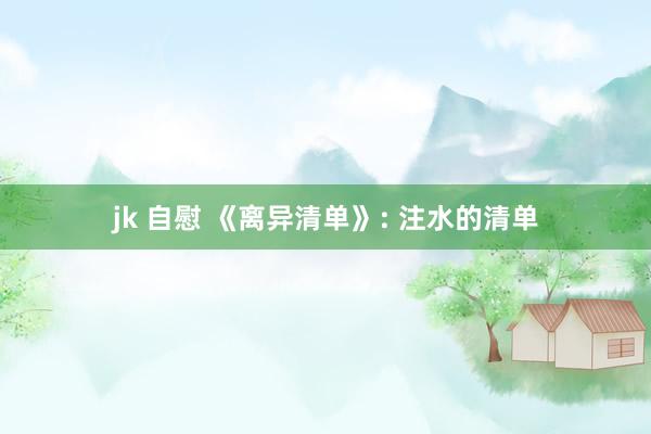 jk 自慰 《离异清单》: 注水的清单