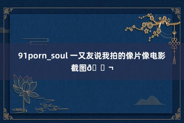 91porn_soul 一又友说我拍的像片像电影截图🎬